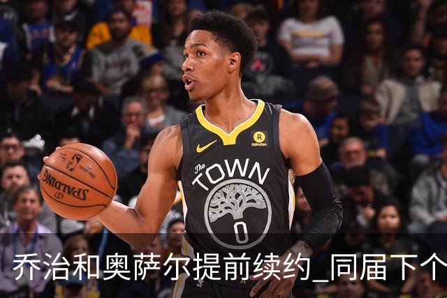 乔治&奥萨尔提前续约 同届下个会是谁？米勒有望2亿 波杰尚需观望